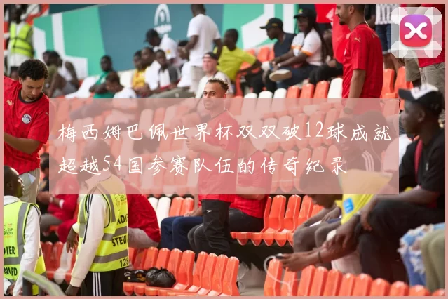 梅西姆巴佩世界杯双双破12球成就超越54国参赛队伍的传奇纪录