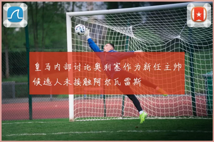 皇马内部讨论奥利塞作为新任主帅候选人未接触阿尔瓦雷斯