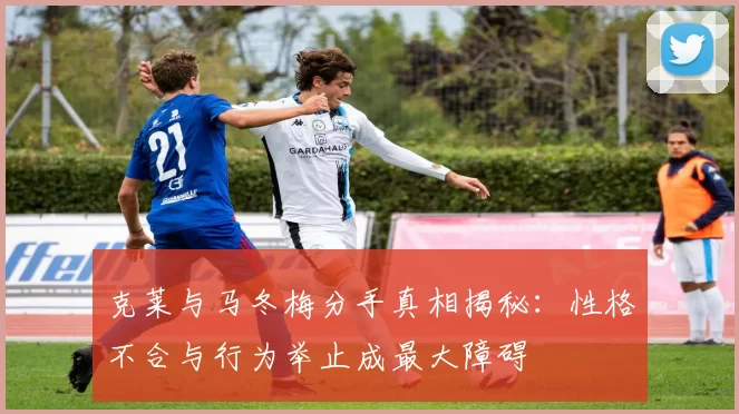 克莱与马冬梅分手真相揭秘：性格不合与行为举止成最大障碍