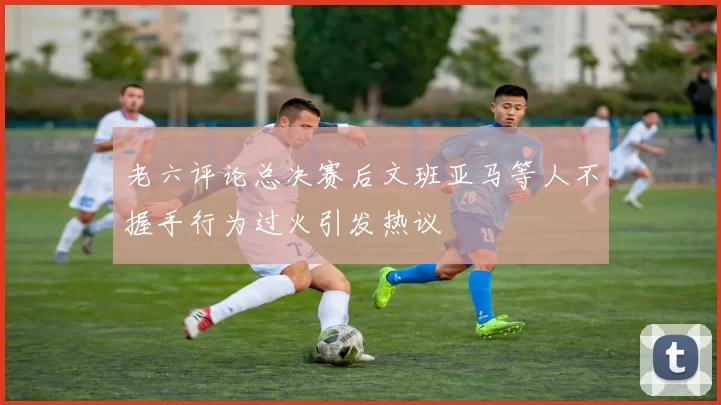 老六评论总决赛后文班亚马等人不握手行为过火引发热议