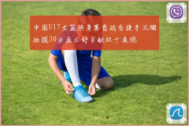 中国U17女篮热身赛首战告捷李沅珊独揽30分庞云舒贡献双十表现
