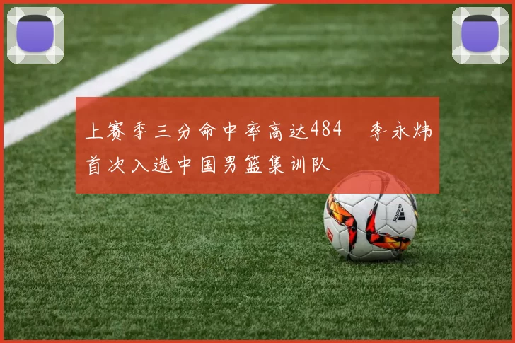 上赛季三分命中率高达484偰李永炜首次入选中国男篮集训队