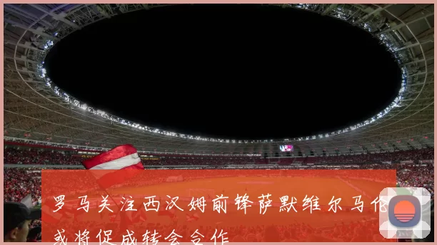 罗马关注西汉姆前锋萨默维尔马伦或将促成转会合作
