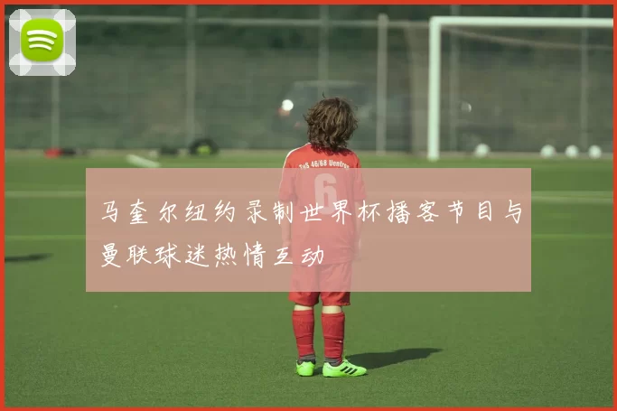 马奎尔纽约录制世界杯播客节目与曼联球迷热情互动