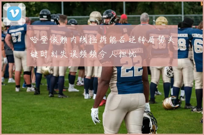 哈登依赖内线挡拆能否逆转局势关键时刻失误频频令人担忧
