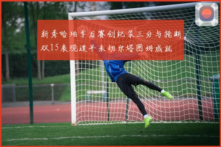 新秀哈珀季后赛创纪录三分与抢断双15表现追平米切尔塔图姆成就