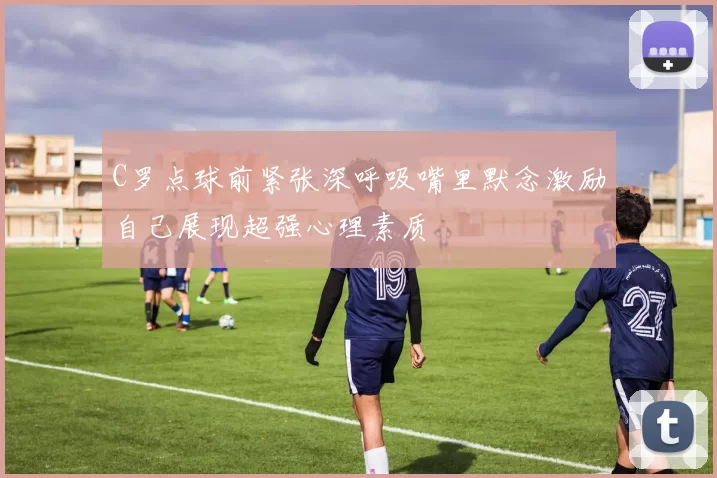 C罗点球前紧张深呼吸嘴里默念激励自己展现超强心理素质