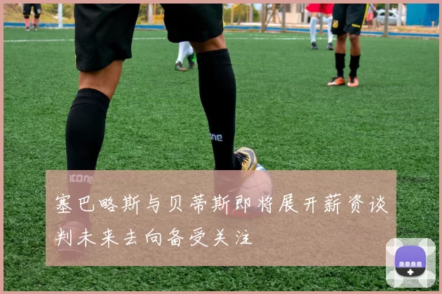 塞巴略斯与贝蒂斯即将展开薪资谈判未来去向备受关注