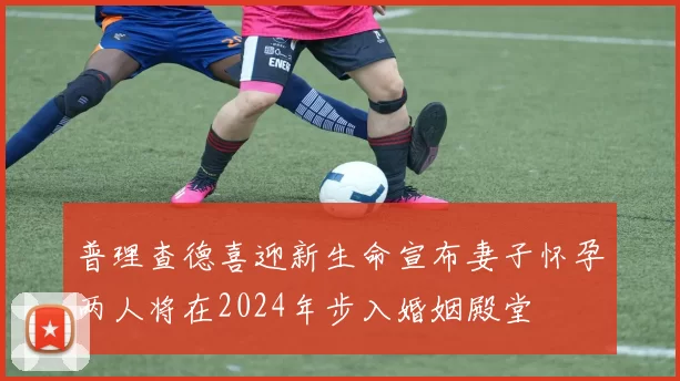 普理查德喜迎新生命宣布妻子怀孕两人将在2024年步入婚姻殿堂