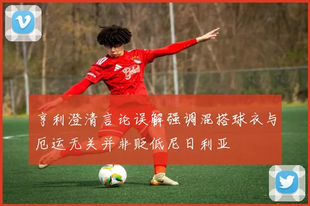 亨利澄清言论误解强调混搭球衣与厄运无关并非贬低尼日利亚
