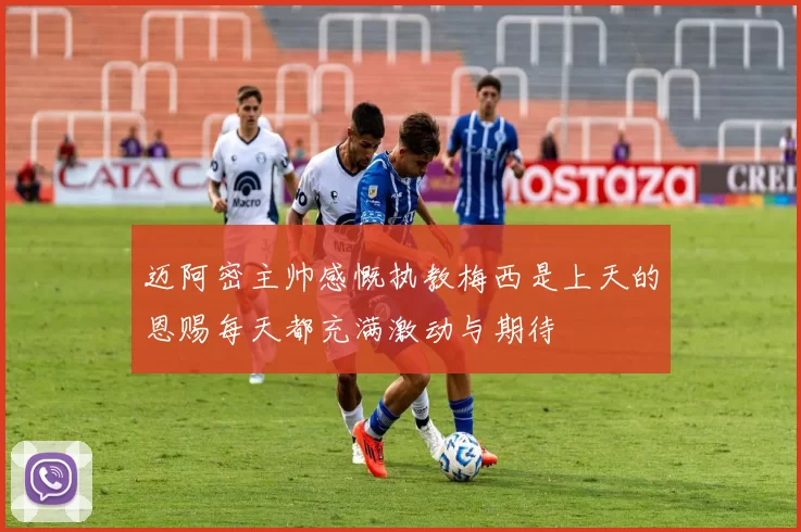迈阿密主帅感慨执教梅西是上天的恩赐每天都充满激动与期待