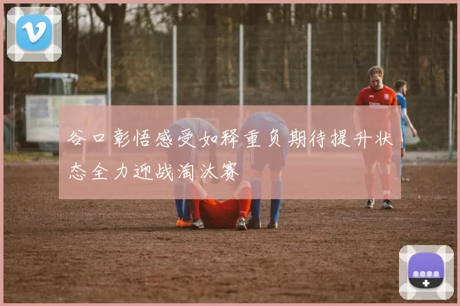谷口彰悟感受如释重负期待提升状态全力迎战淘汰赛