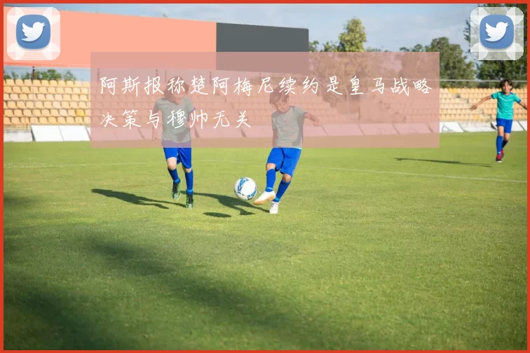 阿斯报称楚阿梅尼续约是皇马战略决策与穆帅无关