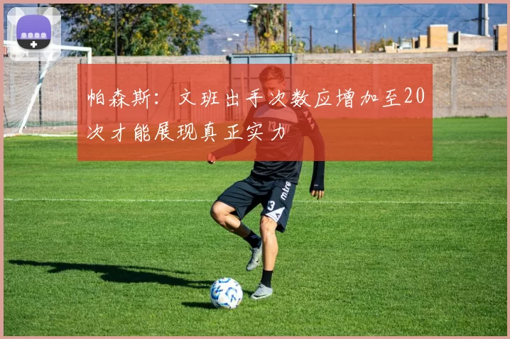 帕森斯：文班出手次数应增加至20次才能展现真正实力