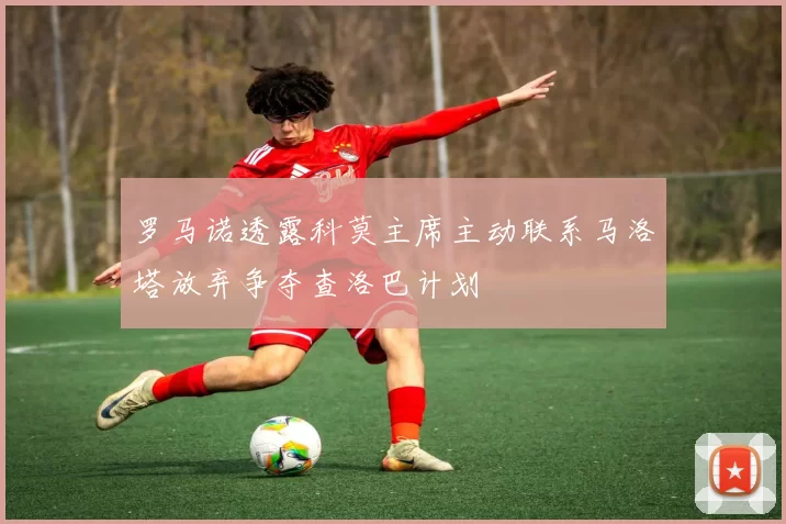 罗马诺透露科莫主席主动联系马洛塔放弃争夺查洛巴计划