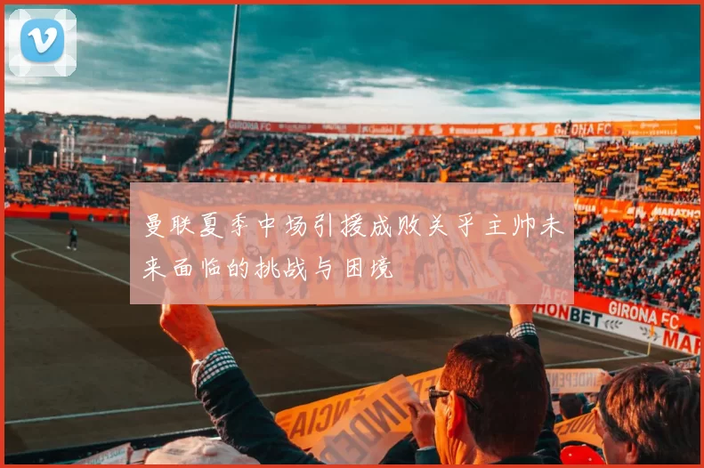 曼联夏季中场引援成败关乎主帅未来面临的挑战与困境