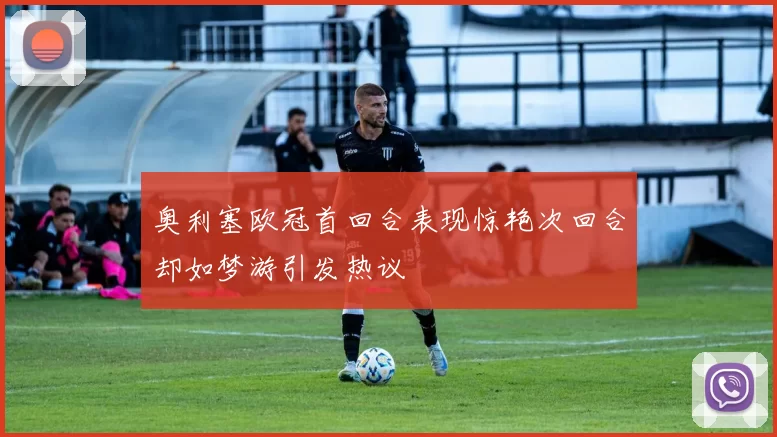奥利塞欧冠首回合表现惊艳次回合却如梦游引发热议